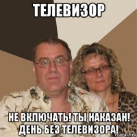 телевизор не включать! ты наказан! день без телевизора!