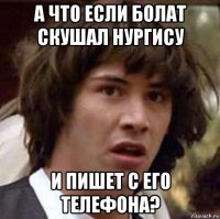 а что если болат скушал нургису и пишет с его телефона?