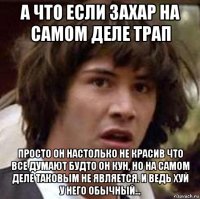 а что если захар на самом деле трап просто он настолько не красив что все думают будто он кун, но на самом деле таковым не является. и ведь хуй у него обычный...