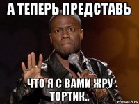 а теперь представь что я с вами жру тортик..