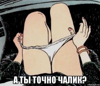  а ты точно чалик?