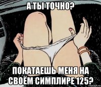 а ты точно? покатаешь меня на своём симплире 125?