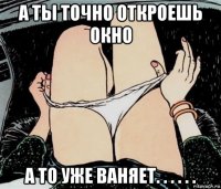 а ты точно откроешь окно а то уже ваняет. . . . . .