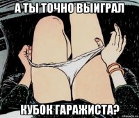 а ты точно выиграл кубок гаражиста?