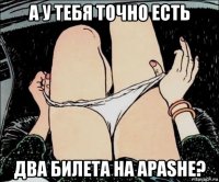 а у тебя точно есть два билета на apashe?