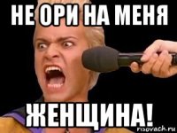 не ори на меня женщина!