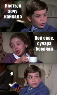 Насть, я хочу кайкадэ Пей свое, сучара бесячая :((