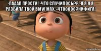 -пааап прости! -что случилось?? -я я я я разбила твой bmw max. -чтооооо?нифига! 