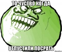 то чуство когда отпустили посрать