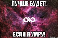 лучше будет! если я умру!