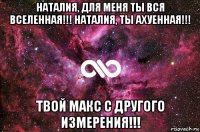 наталия, для меня ты вся вселенная!!! наталия, ты ахуенная!!! твой макс с другого измерения!!!