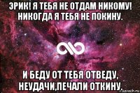 эрик! я тебя не отдам никому! никогда я тебя не покину. и беду от тебя отведу, неудачи,печали откину.