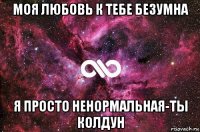 моя любовь к тебе безумна я просто ненормальная-ты колдун