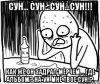 сун... сун...сун...сун!!! как же он задрал мерчем... где альбом? на*уй мне твое сун!?