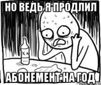 но ведь я продлил абонемент на год