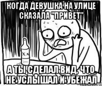 когда девушка на улице сказала "привет" а ты сделал вид, что не услышал и убежал