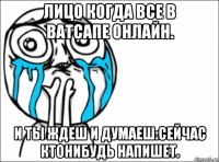 лицо когда все в ватсапе онлайн. и ты ждеш и думаеш:сейчас ктонибудь напишет.