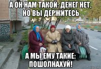 а он нам такой: денег нет, но вы держитесь а мы ему такие: пошолнахуй!