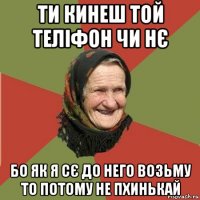 ти кинеш той теліфон чи нє бо як я сє до него возьму то потому не пхинькай