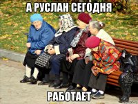 а руслан сегодня работает