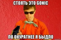 стоять это gonic по окуратнее я быдло