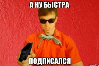 а ну быстра подписался