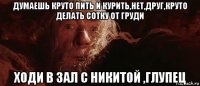 думаешь круто пить и курить,нет,друг,круто делать сотку от груди ходи в зал с никитой ,глупец