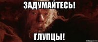 задумайтесь! глупцы!