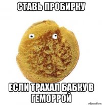 ставь пробирку если трахал бабку в геморрой