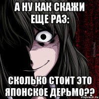 а ну как скажи еще раз: сколько стоит это японское дерьмо??