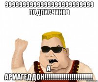 9999999999999999999999999 подписчиков а армагеддон!!!!!!!!!!!!!!!!!!!!!!!!!