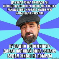 да узнал узнал пропади ты проподом,посмотри какие мы стали а раньше пиво кровать мулен руж наебывали кирилла ну ладно вспоминать давай наливай вика ержану будем живы не помрем