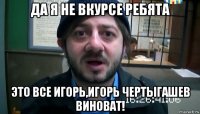 да я не вкурсе ребята это все игорь,игорь чертыгашев виноват!