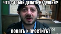 что с тобой делать ведущий? понять и простить !