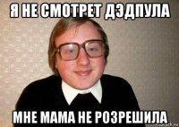 я не смотрет дэдпула мне мама не розрешила