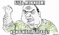 будь мужиком! иди в жопу, блеадь!