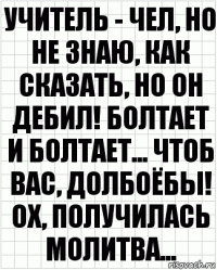 Учитель - чел, но не знаю, как сказать, но он дебил! Болтает и болтает... Чтоб вас, долбоёбы! Ох, получилась молитва...