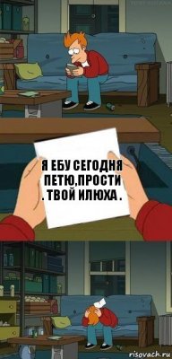 Я ебу сегодня Петю,прости . Твой Илюха .