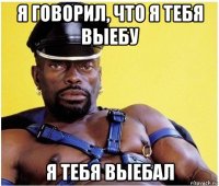 я говорил, что я тебя выебу я тебя выебал