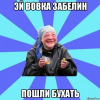 эй вовка забелин пошли бухать