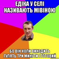 едіка у селі називають мівіною бо він коли виходить гулять три минути і готовий