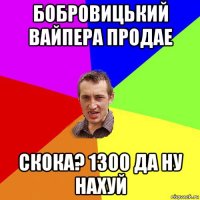 бобровицький вайпера продае скока? 1300 да ну нахуй