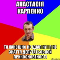 анастасія карпенко ти канєшно не ідіал ну і я не знаття депутатьськой прикосновеності