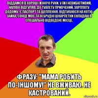 віддамся в хороші жіночі руки. у їжі невибагливий, наліво відгуляв, до туалету привчений, зарплату додому. є паспорт та щеплення. відгукуюся на котю, зайка, сонце моє та ін брудні шкарпетки складаю в спеціально відведене місце. фразу: "мама робить по-іншому!" не вживаю. не кастрований.