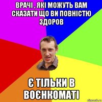 врачі , які можуть вам сказати що ви повністю здоров є тільки в воєнкоматі