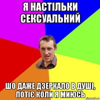 я настільки сексуальний шо даже дзеркало в душі, потіє коли я миюсь