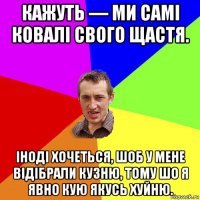 кажуть — ми самі ковалі свого щастя. іноді хочеться, шоб у мене відібрали кузню, тому шо я явно кую якусь хуйню.