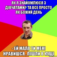 як я знайомлюся з дівчатами? та все просто як божий день - ей мала ти мені нравишся , пішли в кущі