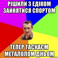 рішили з едіком зайнятися спортом тепер таскаєм металолом дньом