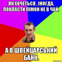 як хочеться , іногда, покласти лімон не в чай, а в швейцарський банк.